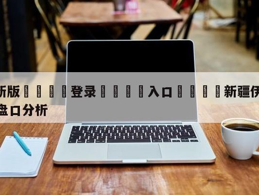 💦最新版🎋登录🍌入口🚄新疆伊力王酒vs南京头排苏酒盘口分析
